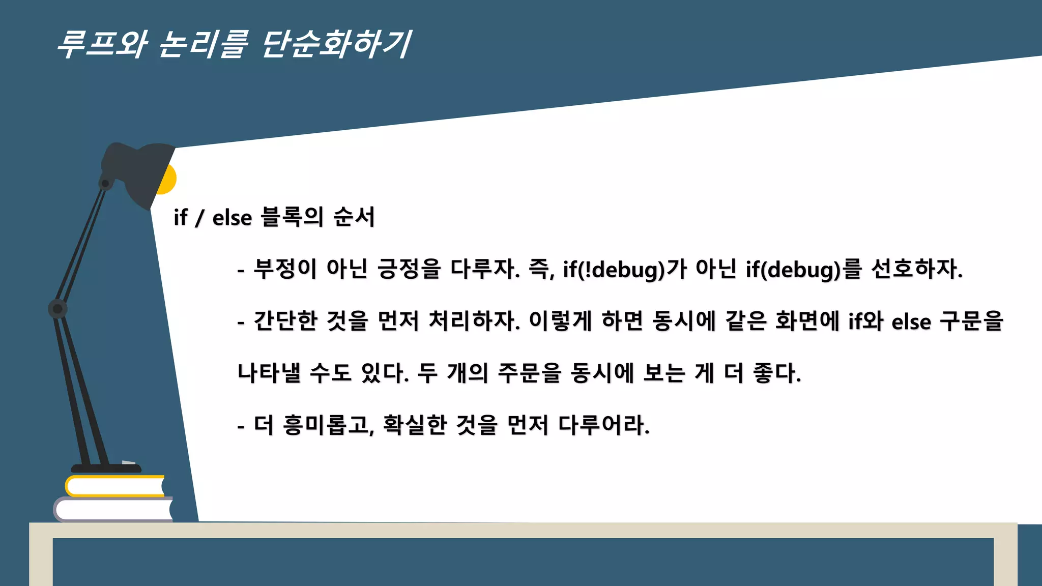 if / else 블록의 순서
- 부정이 아닌 긍정을 다루자. 즉, if(!debug)가 아닌 if(debug)를 선호하자.
- 간단한 것을 먼저 처리하자. 이렇게 하면 동시에 같은 화면에 if와 else 구문을
나타낼 수도 있다. 두 개의 주문을 동시에 보는 게 더 좋다.
- 더 흥미롭고, 확실한 것을 먼저 다루어라.
루프와 논리를 단순화하기
 