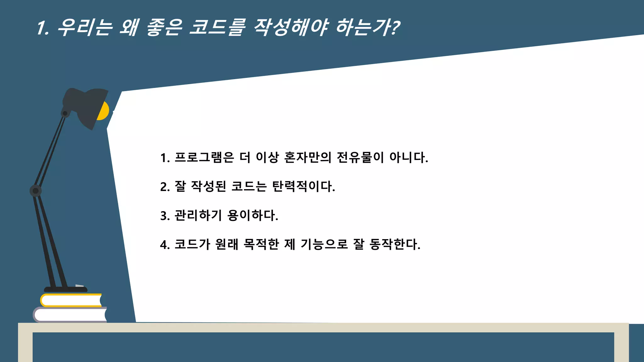 1.
1. 프로그램은 더 이상 혼자만의 전유물이 아니다.
2. 잘 작성된 코드는 탄력적이다.
3. 관리하기 용이하다.
4. 코드가 원래 목적한 제 기능으로 잘 동작한다.
1. 우리는 왜 좋은 코드를 작성해야 하는가?
 