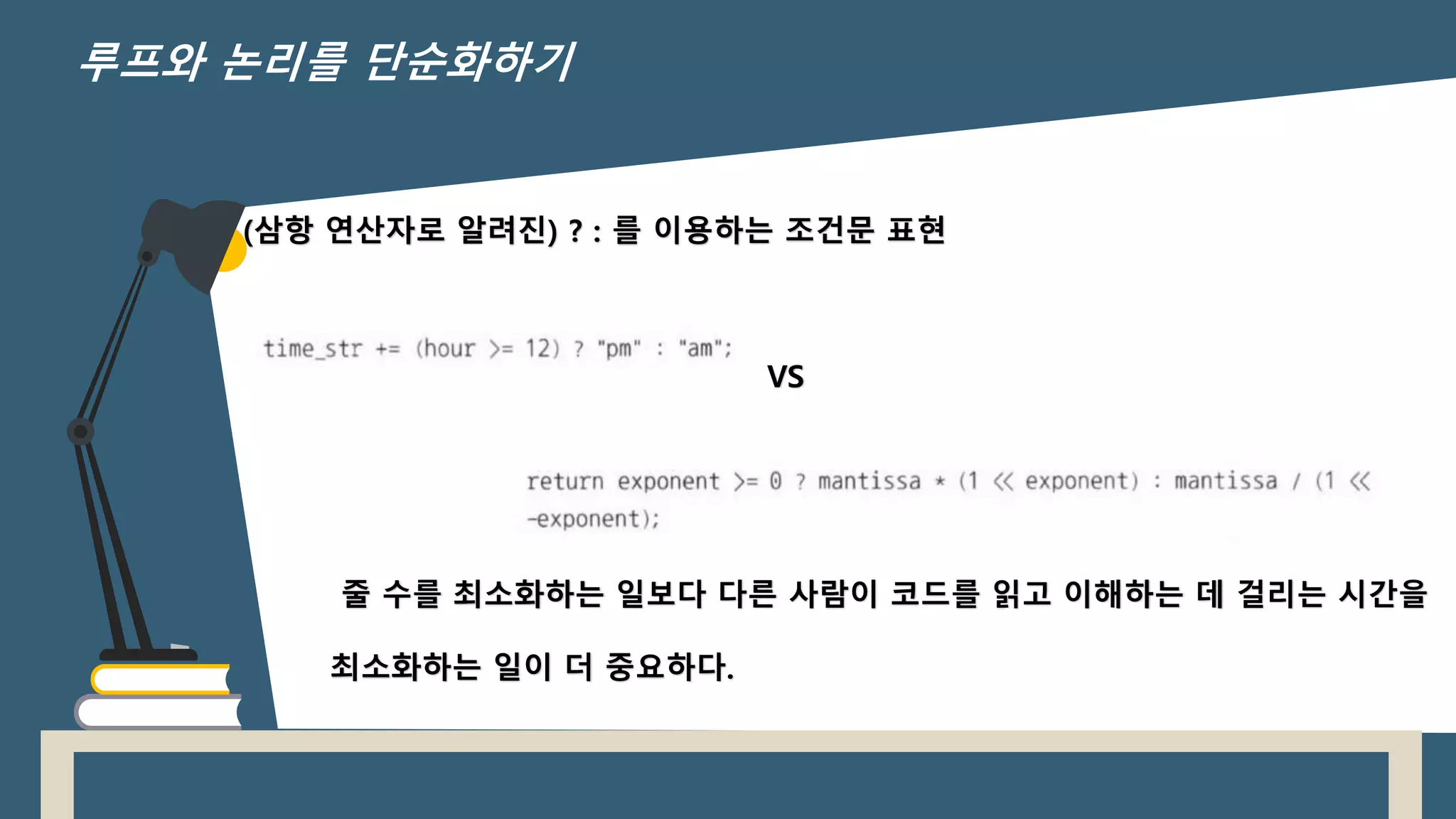 (삼항 연산자로 알려진) ? : 를 이용하는 조건문 표현
VS
줄 수를 최소화하는 일보다 다른 사람이 코드를 읽고 이해하는 데 걸리는 시간을
최소화하는 일이 더 중요하다.
루프와 논리를 단순화하기
 