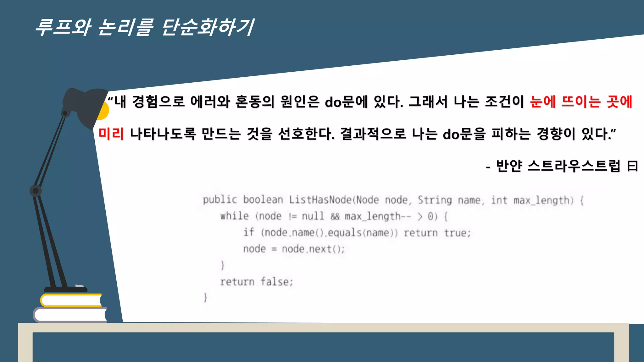“내 경험으로 에러와 혼동의 원인은 do문에 있다. 그래서 나는 조건이 눈에 뜨이는 곳에
미리 나타나도록 만드는 것을 선호한다. 결과적으로 나는 do문을 피하는 경향이 있다.”
- 반얀 스트라우스트럽 曰
루프와 논리를 단순화하기
 