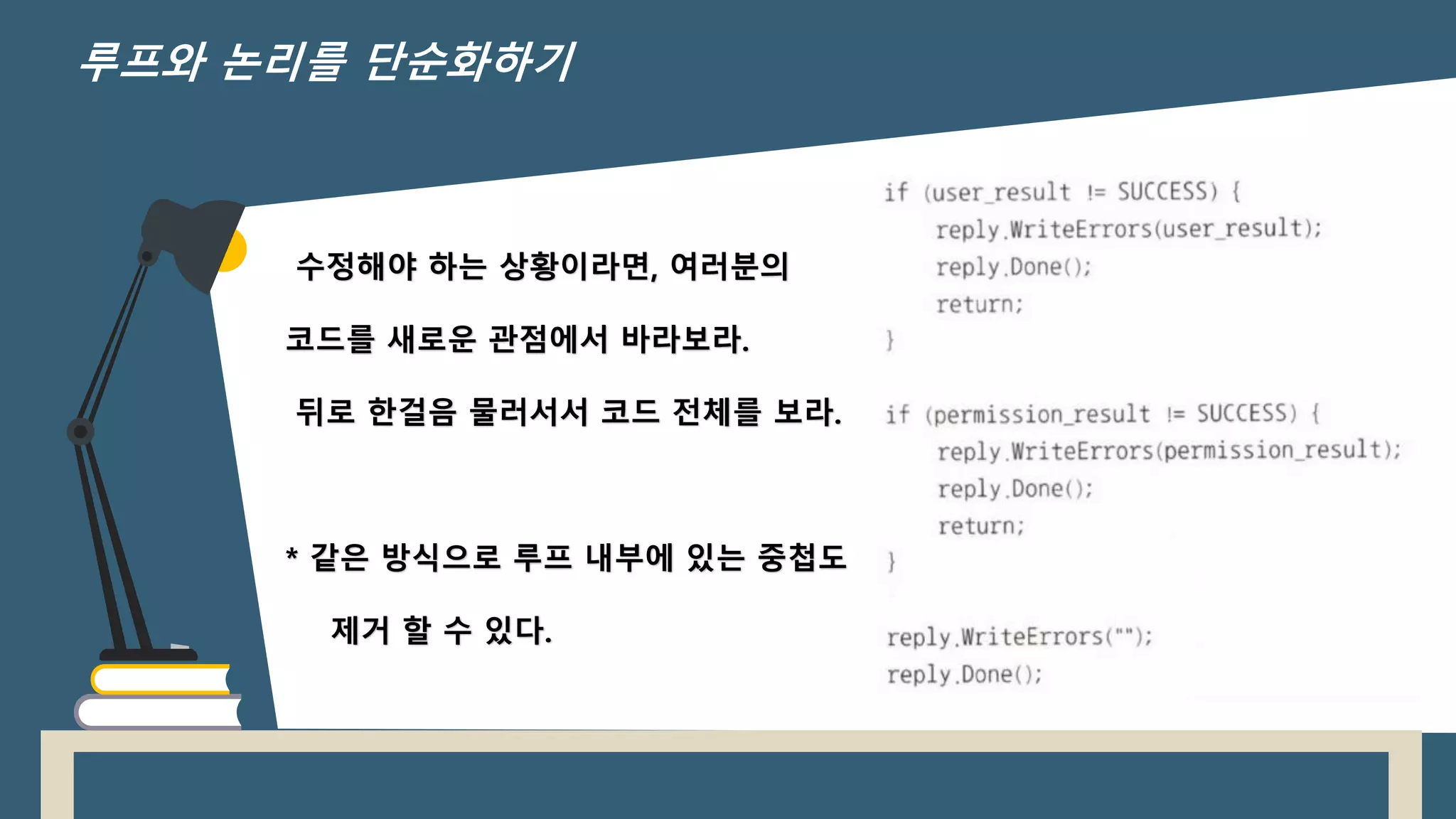 수정해야 하는 상황이라면, 여러분의
코드를 새로운 관점에서 바라보라.
뒤로 한걸음 물러서서 코드 전체를 보라.
* 같은 방식으로 루프 내부에 있는 중첩도
제거 할 수 있다.
루프와 논리를 단순화하기
 