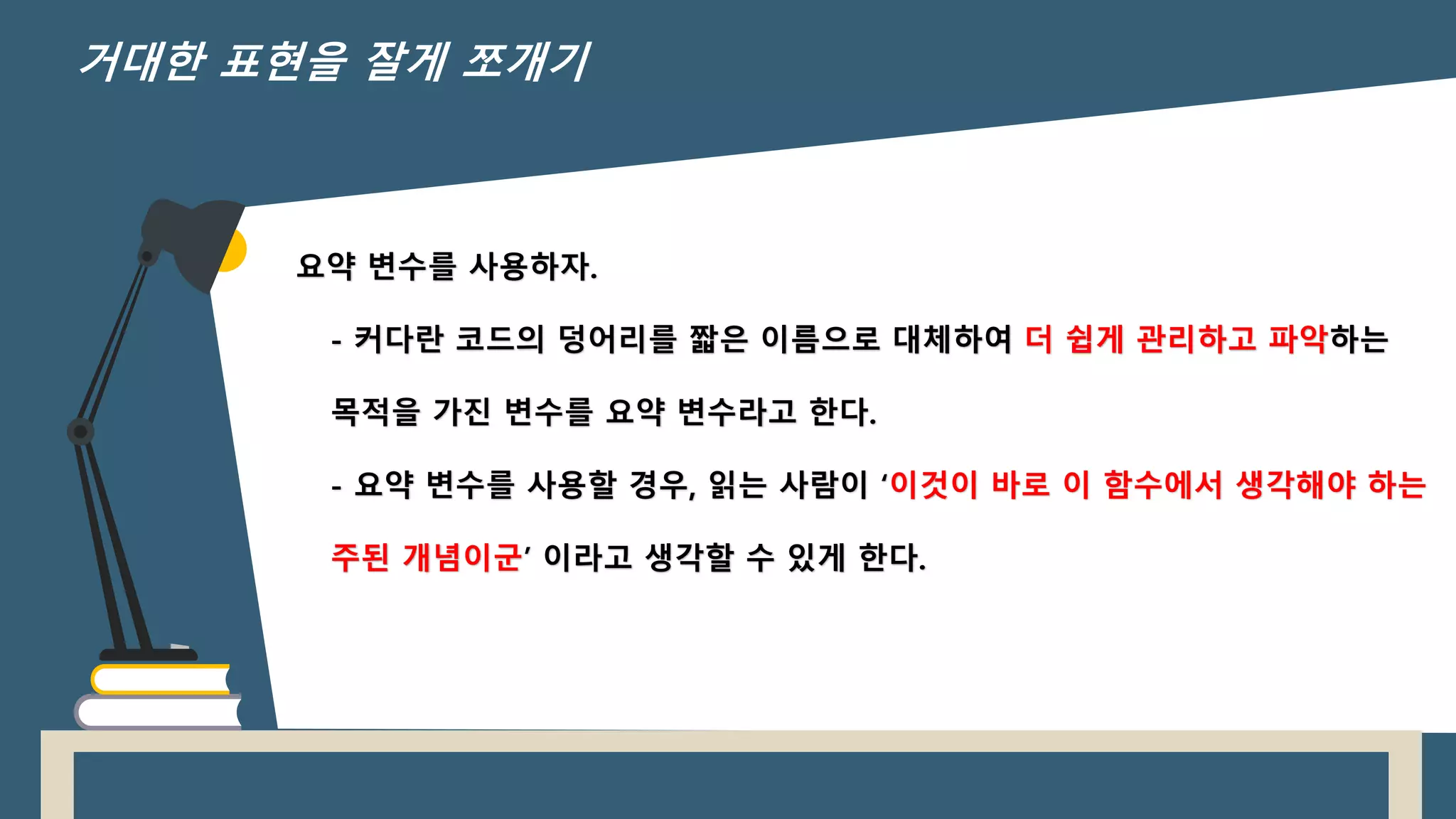 요약 변수를 사용하자.
- 커다란 코드의 덩어리를 짧은 이름으로 대체하여 더 쉽게 관리하고 파악하는
목적을 가진 변수를 요약 변수라고 한다.
- 요약 변수를 사용할 경우, 읽는 사람이 ‘이것이 바로 이 함수에서 생각해야 하는
주된 개념이군’ 이라고 생각할 수 있게 한다.
거대한 표현을 잘게 쪼개기
 