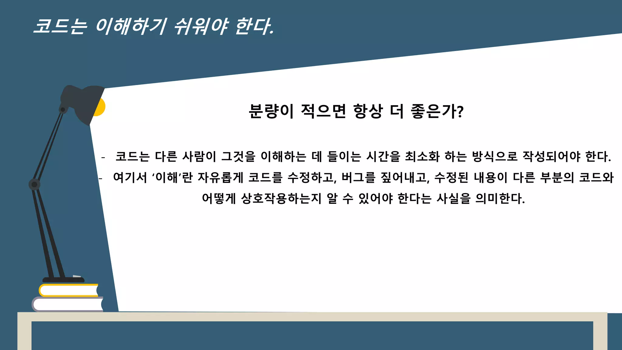 분량이 적으면 항상 더 좋은가?
- 코드는 다른 사람이 그것을 이해하는 데 들이는 시간을 최소화 하는 방식으로 작성되어야 한다.
- 여기서 ‘이해’란 자유롭게 코드를 수정하고, 버그를 짚어내고, 수정된 내용이 다른 부분의 코드와
어떻게 상호작용하는지 알 수 있어야 한다는 사실을 의미한다.
코드는 이해하기 쉬워야 한다.
 