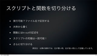 スクリプトと関数を切り分ける

               実行可能？ファイル名で区別する

               大枠から書く

               関数にはin-outの記述を

               スクリプトの究極は一読可能！

               さらに切り分ける
                         原田注：以降の資料では、左が悪い例、右が良い例として記載しています。


12年11月26日月曜日                                                  16
 