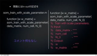関数にはin-outの記述を

   som_train_with_scale_parameter.m     function [w w_matrix] =
                                        som_train_with_scale_parameter(
        function [w w_matrix] =         data_matrix, num_cell, N_0)
        som_train_with_scale_parameter( % Train with scale parameters.
        data_matrix, num_cell, N_0)      % Input:
                                         % data_matrix - ****
                                         % num_cell     - ****
                                         % N_0          - ****
              コメント何もなし                   % Output:
                                         % w              - ****
                                         % w_matrix     - ****

12年11月26日月曜日                                                              19
 