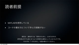 読者前提


               MATLABを使用している

               コードの書き方について学んだ経験がない



                       原田注：資料内では「研究のために」とありますが、
                    研究者以外でも役に立つよう汎用的な資料にしているつもりです。
                        それぞれ「∼のために」を読み替えてください。
12年11月26日月曜日                                         2
 