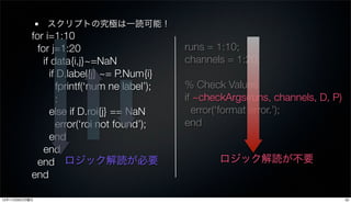 スクリプトの究極は一読可能！
           for i=1:10
             for j=1:20                       runs = 1:10;
               if data{i,j}~=NaN              channels = 1:20;
                 if D.label{j} ~= P.Num{i}
                   fprintf(‘num ne label’);   % Check Values
                   :                          if ~checkArgs(runs, channels, D, P)
                 else if D.roi{j} == NaN        error(‘format error.’);
                   error(‘roi not found’);    end
                 end
               end
             end ロジック解読が必要                           ロジック解読が不要
           end

12年11月26日月曜日                                                                        20
 