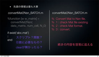 先頭の情報は最も大事

          convertMat2Nsn_BATCH.m         convertMat2Nsn_BATCH.m
         %function [w w_matrix] =        %   Convert Mat to Nsn ﬁle.
           convertMat2Nsn(               %   1 : check Mat ﬁle existing
           data_matrix, num_cell, N_0)   %   2 : check Mat format.
                                         %   3 : convert.
         if exist(‘abc.mat’)
         :        スクリプト？関数？
         end
                  引数に必要なもの？
                                              続きの内容を容易に追える
                clearが無かったら？

12年11月26日月曜日                                                              24
 