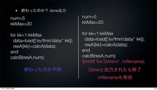 終わったのか？ done出力

        num=5                                num=5
        kkMax=20                             kkMax=20

        for kk=1:kkMax                       for kk=1:kkMax
          data=load([‘sv/fmri/data/’ kk]);     data=load([‘sv/fmri/data/’ kk]);
          resA{kk}=calcA(data);                resA{kk}=calcA(data);
        end                                  end
        calcB(resA,num);                     calcB(resA,num);
                                             fprintf(‘%s Donen’, mﬁlename);
               終わったのか不明                         Doneと出力されたら終了
                                                     mﬁlenameも有効

12年11月26日月曜日                                                                      26
 