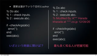 更新は誰が？いつ？日付とauthor
                                    % Do abc
        % Do abc                    % 1 : check inputs.
        % 1 : check inputs.         % 2 : execute abc.
        % 2 : execute abc.          % Modiﬁed By: K*** Harada
                                    kharada at ****.co.jp 12/09/26
        if ~checkArgs(abc)
          error(‘’);                if ~checkArgs(abc)
        end                           error(‘’);
        exec(abc);                  end
                                    exec(abc);

           いざという時誰に聞けば？             最も良く知る人が把握可能


12年11月26日月曜日                                                         27
 