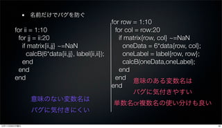 名前だけでバグを防ぐ
                                                    for row = 1:10
        for ii = 1:10                                 for col = row:20
          for jj = ii:20                                if matrix{row, col} ~=NaN
            if matrix{ii,jj} ~=NaN                        oneData = 6*data{row, col};
              calcB(6*data{ii,jj}, label{ii,ii});         oneLabel = label{row, row};
            end                                           calcB(oneData,oneLabel);
          end                                           end
        end                                           end
                                                              意味のある変数名は
                                                    end
                                                              バグに気付きやすい
               意味のない変数名は
                                                    単数名or複数名の使い分けも良い
               バグに気付きにくい

12年11月26日月曜日                                                                            30
 