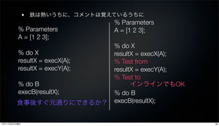 鉄は熱いうちに、コメントは覚えているうちに
                               % Parameters
          % Parameters         A = [1 2 3];
          A = [1 2 3];
                             % do X
         % do X              resultX = execX(A);
         resultX = execX(A); % Test from
         resultX = execY(A); resultX = execY(A);
                             % Test to
         % do B                    インラインでもOK
         execB(resultX);     % do B
         食事後すぐ元通りにできるか？ execB(resultX);


12年11月26日月曜日                                       36
 