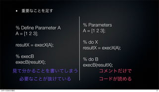 重要なことを足す


                                     % Parameters
               % Deﬁne Parameter A
                                     A = [1 2 3];
               A = [1 2 3];
                                     % do X
               resultX = execX(A);
                                     resultX = execX(A);
               % execB
                                     % do B
               execB(resultX);
                                     execB(resultX);
         見て分かることを書いてしまう                     コメントだけで
                必要なことが抜けている                 コードが読める

12年11月26日月曜日                                               37
 