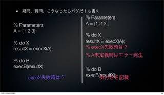 疑問、質問、こうなったらバグだ！も書く
                                % Parameters
          % Parameters          A = [1 2 3];
          A = [1 2 3];
                                % do X
          % do X                resultX = execX(A);
          resultX = execX(A);   % execX失敗時は？
                                % A未定義時はエラー発生
          % do B
          execB(resultX);
                                % do B
                 execX失敗時は？     execB(resultX);
                                      気付きを記載


12年11月26日月曜日                                          38
 