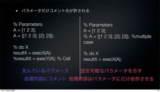 パラメータだけコメント化が許される


          % Parameters                  % Parameters
          A = [1 2 3];                  A = [1 2 3];
          A = {[1 2 3]; [2]; [3]};      % A = {[1 2 3]; [2]; [3]}; %multiple
                                        case
          % do X
          resultX = execX(A);           % do X
          %resultX = execY(A); % Cell   resultX = execX(A);

               死んでいるパラメータ               設定可能なパラメータを示す
                処理内容にコメント 処理内容はパラメータにだけ依存させる

12年11月26日月曜日                                                                   39
 