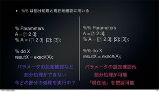 %% は部分処理と現在地確認に用いる



            % Parameters                 %% Parameters
            A = [1 2 3];                 A = [1 2 3];
            % A = {[1 2 3]; [2]; [3]};   % A = {[1 2 3]; [2]; [3]};

            % do X                       %% do X
            resultX = execX(A);          resultX = execX(A);

               パラメータの設定確認など              パラメータの設定確認他
                 部分処理ができない                     部分処理が可能
           今どの部分の処理を実行中？                   「現在地」を把握可能
12年11月26日月曜日                                                          40
 