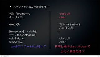 スクリプトが出力の責任を持つ

           %% Parameters               close all;
           A = [1 2 3];                clear;

           execX(A)                    %% Parameters
                                       A = [1 2 3];
           [temp data] = calcA();      :
           ww = fopen(‘test.txt’);
           calcB(data);                close all;
           fclose(ww);                 clear;
               calcBでエラー&中止時は？       初期化操作close all;clear;で
                                        出力に責任を持つ
12年11月26日月曜日                                                  45
 