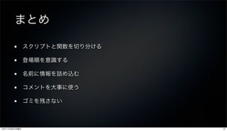 まとめ

               スクリプトと関数を切り分ける

               登場順を意識する

               名前に情報を詰め込む

               コメントを大事に使う

               ゴミを残さない



12年11月26日月曜日                    47
 