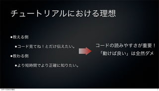 チュートリアルにおける理想

       •教える側
           •コード見てね！とだけ伝えたい。    コードの読みやすさが重要！
                               「動けば良い」は全然ダメ
       •教わる側
           •より短時間でより正確に知りたい。



12年11月26日月曜日                                   7
 