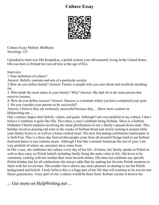 Culture Essay
Culture Essay Mallory McBlaine
Sociology 121
I decided to interview Ola Krupinksa, a polish sixteen year old currently living in the United States.
Ola was born in Poland but moved here at the age of five.
Interview:
1.Your definition of culture?
Answer: Beliefs, customs and arts of a particular society.
2.How do you define family? Answer: Family is people who you care about and would do anything
for.
3. Who holds the most status in your family? Why? Answer: My dad; he is the main person that
receives income.
4. How do you define success? Answer: Success is a moment where you have completed your goal.
5. Do you consider your parents to be successful?
Answer: I believe they are extremely successful because they ... Show more content on
Helpwriting.net ...
One s culture shapes their beliefs, values, and goals. Although I am very prideful in my culture, I don t
believe I celebrate it quite like Ola. Two times a year I celebrate being Serbian. Slava is a Serbian
Orthodox Church tradition involving the ritual glorification of one s family s passed down saint. This
holiday involves pouring red wine in the cracks of Serbian bread and slowly turning it around while
your family kisses it, as well as a home cooked meal. The next fascinating celebration I participate in
is Serb Fest. This is a three day festival that people come from all around Chicago land to eat Serbian
food and dance to our cultures music. Although I feel like a normal American the rest of year, I am
very prideful of where my ancestors have come from.
In Ola s case, she celebrates her culture every day of her life. At home, her family speaks in Polish as
well as they carry on Polish beliefs including family being the main value in life. Ola loves to be
constantly cooking with her mother their most favorite dishes. Ola does not celebrate any specific
Polish holiday but for all celebrations she always adds flair by making her favorite Polish creations to
share with her loved ones. Ola couldn t have shown any more pleasure in sharing to me her Polish
background and beliefs. I truly believe this is a huge part of her life that will continue to be woven into
future generations. A key part of one s culture would be there food. Serbian cuisine is known for
... Get more on HelpWriting.net ...
 