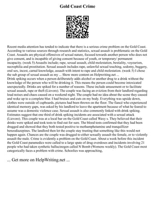 Gold Coast Crime
Recent media attention has tended to indicate that there is a serious crime problem on the Gold Coast.
According to various sources through research and statistics, sexual assault is problematic on the Gold
Coast. Assaults are physical offensives of sexual nature, focused towards another person who does not
give consent, and is incapable of giving consent because of youth, or temporary/ permanent
incapacity. (week 5) Assaults include; rape, sexual assault, child molestation, bestiality, voyeurism,
necrophilia and prostitution. Sexual assault includes rape, unlawful sexual touching, sodomy, buggery,
oral sex, incest, carnal knowledge, assault with intent to rape and child molestation. (week 5) I chose
the sub group of sexual assault as my ... Show more content on Helpwriting.net ...
Drink spiking occurs when a person deliberately adds alcohol or another drug to a drink without the
knowledge of the person who will be drinking it. This means the person could become intoxicated
unexpectedly. Drinks are spiked for a number of reasons. These include amusement or to facilitate
sexual assault, rape or theft (Lievore). The couple was facing an eviction from their landlord regarding
loud noises and chaos caused on a weekend night. The couple had no idea about the scene they caused
and woke up to a complete blur. I had bruises and cuts on my body. Everything was upside down,
clothes were outside of cupboards, pictures had been thrown on the floor. The fiancé who experienced
identical memory gaps, was asked by his landlord to leave the apartment because of what he feared to
assume was a domestic violence case. Sexual assault is also commonly linked with drink spiking.
Estimates suggest that one third of drink spiking incidents are associated with a sexual attack
(Lievore). This couple was at a local bar on the Gold Coast called Waxy s. They believed that their
drinks were spiked and took tests to find out for sure. The blood tests confirmed that they had been
drugged and showed that they both tested positive to methamphetamine and tranquillizer
benzodiazepines. The landlord then let the couple stay trusting that something like this would not
happen again. Chances are the couple was drugged to either sexually assault the female, or to violently
assault the male. Crime is evidently a problem on the Gold Coast. About a week before this incident
the Gold Coast paramedics were called to a large spate of drug overdoses and incidents involving 21
people who had taken synthetic hallucinogen called N Bomb (Womens weekly). The Gold Coast most
categorically faces a problem with crime. Schoolies was approaching,
... Get more on HelpWriting.net ...
 