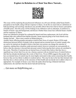 Explore in Relation to a Client You Have Nursed...
This essay will be exploring the psychosocial influences on a 68 year old lady called Susan Smith s
perception to her health, along with her response to illness. To do this we must look at a definition of
both psychology and sociology and discuss any possible effects these have had on Susan s perception
of health issues. Also this essay will be looking at any influences such as education, in relation to a
female of Susan s age and background, and discuss whether these issues have affected Susan s health
and her responses to illness.
Susan was admitted to hospital for a planned bi lateral total knee replacement, she lived with her
husband John who suffered from bipolar disorder. Susan enjoyed going to her local church every
Sunday but had ... Show more content on Helpwriting.net ...
Another factor affecting peoples perception could be their locus of control, Rotter (1954) made
distinctions between beliefs of people with an internal and an external locus of control: people who
are said to be internal are thought to believe that their own actions can change the outcome of
situations, making these situations under personal control, however externals are seen generally to
believe that the outcome is beyond their personal control, believing that their actions are unrelated to
the events. Therefore if someone has an internal locus of control they believe that they have a
significant say in how their lives are run, whereas a person with an external locus of control believes
that fate has already decided upon the events of their lives. Niven (2000) suggests that people who
have an internal locus of control may be more highly motivated to take action concerning their health;
however they are less likely to adhere to medical advice. This may be due to the fact that internals feel
that they have a choice and say in the outcomes of their health and can decide not to adhere when it is
appropriate. For example in Susan s case when she spoke about having a bilateral total knee
replacement, she said that when the doctor had advised having
... Get more on HelpWriting.net ...
 