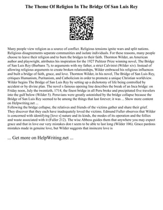 The Theme Of Religion In The Bridge Of San Luis Rey
Many people view religion as a source of conflict. Religious tensions ignite wars and split nations.
Religious disagreements separate communities and isolate individuals. For these reasons, many people
choose to leave their religion and to burn the bridges to their faith. Thornton Wilder, an American
author and playwright, attributes his inspiration for the 1927 Pulitzer Prize winning novel, The Bridge
of San Luis Rey (Burbanx 7), to arguments with my father, a strict Calvinist (Wilder xiv). Instead of
allowing religious arguments to create broken relationships, Wilder embraced his religious influences
and built a bridge of faith, grace, and love. Thornton Wilder, in his novel, The Bridge of San Luis Rey,
critiques Humanism, Puritanism, and Catholicism in order to promote a unique Christian worldview.
Wilder begins The Bridge of San Luis Rey by setting up a dichotomy of life being controlled by
accident or by divine plan. The novel s famous opening line describes the break of an Inca bridge: on
Friday noon, July the twentieth, 1714, the finest bridge in all Peru broke and precipitated five travelers
into the gulf below (Wilder 5). Peruvians were greatly astonished by the bridge collapse because the
Bridge of San Luis Rey seemed to be among the things that last forever; it was ... Show more content
on Helpwriting.net ...
Following the bridge collapse, the relatives and friends of the victims gather and share their grief.
They discover that they each have inadequately loved the victims. Edmund Fuller observes that Wilder
is concerned with identifying [love s] nature and its kinds, the modes of its operation and the follies
and waste associated with it (Fuller 212). The wise Abbess guides them that anywhere you may expect
grace and that in love our very mistakes don t seem to be able to last long (Wilder 106). Grace pardons
mistakes made in genuine love, but Wilder suggests that insincere love is
... Get more on HelpWriting.net ...
 
