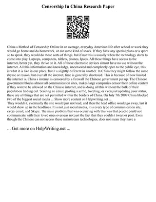 Censorship In China Research Paper
China s Method of Censorship Online In an average, everyday American life after school or work they
would go home and do homework, or eat some kind of snack. If they have any special plans or a sport
so to speak, they would do those sorts of things, but if not this is usually when the technology starts to
come into play. Laptops, computers, tablets, phones, Ipods. All these things have access to the
internet, better yet, they thrive on it. All of these electronic devices almost have no use without the
internet. All this information and knowledge, uncensored and completely open to the public eye, this
is what it is like in one place, but it s slightly different in another. In China they might follow the same
rhyme or reason, but over all the internet, time is generally shortened. This is because of how limited
the internet is. China s internet is censored by a firewall the Chinese government put up. The Chinese
government blocks almost all communication sites, makes large companies censor their online content
if they want to be allowed on the Chinese internet, and is doing all this without the bulk of their
population finding out. Sending an email, posting a selfie, tweeting, or even just updating your status,
these are all things that are not permitted within the borders of China. On July 7th 2009 China blocked
two of the biggest social media ... Show more content on Helpwriting.net ...
They wouldn t, eventually the site would just not load, and then the head office would go away, last it
would show up in the headlines. It is not just social media, it is every type of communication site,
every email, and Skype. The main problem that was occurring with this was that people could not
communicate with their loved ones overseas not just the fact that they couldn t tweet or post. Even
though the Chinese can not access these mainstream technologies, does not mean they have a
... Get more on HelpWriting.net ...
 