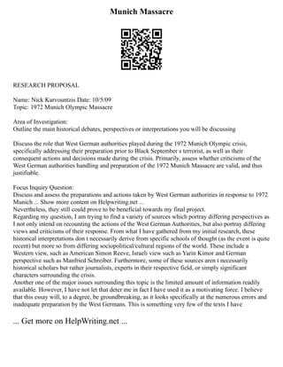 Munich Massacre
RESEARCH PROPOSAL
Name: Nick Karvountzis Date: 10/5/09
Topic: 1972 Munich Olympic Massacre
Area of Investigation:
Outline the main historical debates, perspectives or interpretations you will be discussing
Discuss the role that West German authorities played during the 1972 Munich Olympic crisis,
specifically addressing their preparation prior to Black September s terrorist, as well as their
consequent actions and decisions made during the crisis. Primarily, assess whether criticisms of the
West German authorities handling and preparation of the 1972 Munich Massacre are valid, and thus
justifiable.
Focus Inquiry Question:
Discuss and assess the preparations and actions taken by West German authorities in response to 1972
Munich ... Show more content on Helpwriting.net ...
Nevertheless, they still could prove to be beneficial towards my final project.
Regarding my question, I am trying to find a variety of sources which portray differing perspectives as
I not only intend on recounting the actions of the West German Authorities, but also portray differing
views and criticisms of their response. From what I have gathered from my initial research, these
historical interpretations don t necessarily derive from specific schools of thought (as the event is quite
recent) but more so from differing sociopolitical/cultural regions of the world. These include a
Western view, such as American Simon Reeve, Israeli view such as Yarin Kimor and German
perspective such as Manfried Schreiber. Furthermore, some of these sources aren t necessarily
historical scholars but rather journalists, experts in their respective field, or simply significant
characters surrounding the crisis.
Another one of the major issues surrounding this topic is the limited amount of information readily
available. However, I have not let that deter me in fact I have used it as a motivating force. I believe
that this essay will, to a degree, be groundbreaking, as it looks specifically at the numerous errors and
inadequate preparation by the West Germans. This is something very few of the texts I have
... Get more on HelpWriting.net ...
 