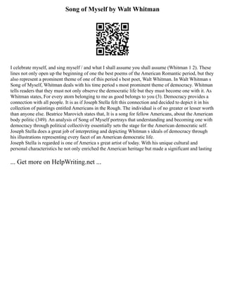 Song of Myself by Walt Whitman
I celebrate myself, and sing myself / and what I shall assume you shall assume (Whitman 1 2). These
lines not only open up the beginning of one the best poems of the American Romantic period, but they
also represent a prominent theme of one of this period s best poet, Walt Whitman. In Walt Whitman s
Song of Myself, Whitman deals with his time period s most prominent theme of democracy. Whitman
tells readers that they must not only observe the democratic life but they must become one with it. As
Whitman states, For every atom belonging to me as good belongs to you (3). Democracy provides a
connection with all people. It is as if Joseph Stella felt this connection and decided to depict it in his
collection of paintings entitled Americans in the Rough. The individual is of no greater or lesser worth
than anyone else. Beatrice Marovich states that, It is a song for fellow Americans, about the American
body politic (349). An analysis of Song of Myself portrays that understanding and becoming one with
democracy through political collectivity essentially sets the stage for the American democratic self.
Joseph Stella does a great job of interpreting and depicting Whitman s ideals of democracy through
his illustrations representing every facet of an American democratic life.
Joseph Stella is regarded is one of America s great artist of today. With his unique cultural and
personal characteristics he not only enriched the American heritage but made a significant and lasting
... Get more on HelpWriting.net ...
 