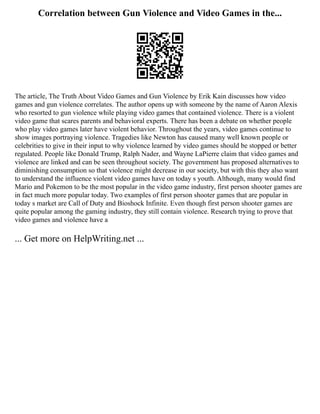 Correlation between Gun Violence and Video Games in the...
The article, The Truth About Video Games and Gun Violence by Erik Kain discusses how video
games and gun violence correlates. The author opens up with someone by the name of Aaron Alexis
who resorted to gun violence while playing video games that contained violence. There is a violent
video game that scares parents and behavioral experts. There has been a debate on whether people
who play video games later have violent behavior. Throughout the years, video games continue to
show images portraying violence. Tragedies like Newton has caused many well known people or
celebrities to give in their input to why violence learned by video games should be stopped or better
regulated. People like Donald Trump, Ralph Nader, and Wayne LaPierre claim that video games and
violence are linked and can be seen throughout society. The government has proposed alternatives to
diminishing consumption so that violence might decrease in our society, but with this they also want
to understand the influence violent video games have on today s youth. Although, many would find
Mario and Pokemon to be the most popular in the video game industry, first person shooter games are
in fact much more popular today. Two examples of first person shooter games that are popular in
today s market are Call of Duty and Bioshock Infinite. Even though first person shooter games are
quite popular among the gaming industry, they still contain violence. Research trying to prove that
video games and violence have a
... Get more on HelpWriting.net ...
 