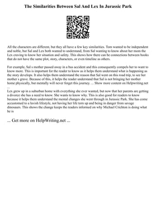 The Similarities Between Sal And Lex In Jurassic Park
All the characters are different, but they all have a few key similarities. Tom wanted to be independent
and noble, but Sal and Lex both wanted to understand, from Sal wanting to know about her mom the
Lex craving to know her situation and safety. This shows how there can be connections between books
that do not have the same plot, story, characters, or even timeline as others.
For example, Sal s mother passed away in a bus accident and this consequently compels her to want to
know more. This is important for the reader to know as it helps them understand what is happening as
the story develops. It also helps them understand the reason that Sal went on this road trip, to see her
mother s grave. Because of this, it helps the reader understand that Sal is not bringing her mother
home physically, but mentally will never forget this journey. ... Show more content on Helpwriting.net
...
Lex grew up in a suburban home with everything she ever wanted, but now that her parents are getting
a divorce she has a need to know. She wants to know why. This is also good for readers to know
because it helps them understand the mental changes she went through in Jurassic Park. She has come
accustomed to a lavish lifestyle, not having her life torn up and being in danger from savage
dinosaurs. This shows the change keeps the readers informed on why Michael Crichton is doing what
he is
... Get more on HelpWriting.net ...
 
