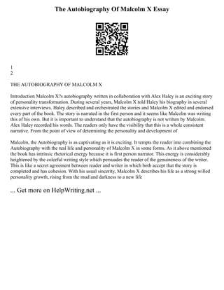 The Autobiography Of Malcolm X Essay
1
2
THE AUTOBIOGRAPHY OF MALCOLM X
Introduction Malcolm X?s autobiography written in collaboration with Alex Haley is an exciting story
of personality transformation. During several years, Malcolm X told Haley his biography in several
extensive interviews. Haley described and orchestrated the stories and Malcolm X edited and endorsed
every part of the book. The story is narrated in the first person and it seems like Malcolm was writing
this of his own. But it is important to understand that the autobiography is not written by Malcolm.
Alex Haley recorded his words. The readers only have the visibility that this is a whole consistent
narrative. From the point of view of determining the personality and development of
Malcolm, the Autobiography is as captivating as it is exciting. It tempts the reader into combining the
Autobiography with the real life and personality of Malcolm X in some forms. As it above mentioned
the book has intrinsic rhetorical energy because it is first person narrator. This energy is considerably
heightened by the colorful writing style which persuades the reader of the genuineness of the writer.
This is like a secret agreement between reader and writer in which both accept that the story is
completed and has cohesion. With his usual sincerity, Malcolm X describes his life as a strong willed
personality growth, rising from the mud and darkness to a new life
... Get more on HelpWriting.net ...
 