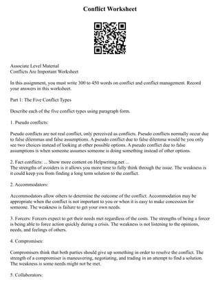 Conflict Worksheet
Associate Level Material
Conflicts Are Important Worksheet
In this assignment, you must write 300 to 450 words on conflict and conflict management. Record
your answers in this worksheet.
Part 1: The Five Conflict Types
Describe each of the five conflict types using paragraph form.
1. Pseudo conflicts:
Pseudo conflicts are not real conflict, only perceived as conflicts. Pseudo conflicts normally occur due
to false dilemmas and false assumptions. A pseudo conflict due to false dilemma would be you only
see two choices instead of looking at other possible options. A pseudo conflict due to false
assumptions is when someone assumes someone is doing something instead of other options.
2. Fact conflicts: ... Show more content on Helpwriting.net ...
The strengths of avoiders is it allows you more time to fully think through the issue. The weakness is
it could keep you from finding a long term solution to the conflict.
2. Accommodators:
Accommodators allow others to determine the outcome of the conflict. Accommodation may be
appropriate when the conflict is not important to you or when it is easy to make concession for
someone. The weakness is failure to get your own needs.
3. Forcers: Forcers expect to get their needs met regardless of the costs. The strengths of being a forcer
is being able to force action quickly during a crisis. The weakness is not listening to the opinions,
needs, and feelings of others.
4. Compromises:
Compromisers think that both parties should give up something in order to resolve the conflict. The
strength of a compromiser is maneuvering, negotiating, and trading in an attempt to find a solution.
The weakness is some needs might not be met.
5. Collaborators:
 