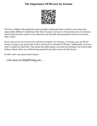 The Importance Of Divorce In Arizona
The law is riddled with perplexities and seemingly complicated ideas worded in ways that seem
purposefully difficult to understand. But when it comes to divorce in Arizona there are a few divorce
statutes that you don t need to worry about the ones that talk about grounds for divorce in Arizona.
Why is that?
Every state set its own divorce laws and divorce statutes. For instance, in Arizona, you can file for
divorce as long as one spouse has lived in Arizona for a minimum of 90 days. Additionally, Arizona is
what is called a no fault state. That means that either spouse can assert the marriage to be irretrievably
broken without either one of them being required to provide a reason for the divorce.
In other states, one spouse must request
... Get more on HelpWriting.net ...
 
