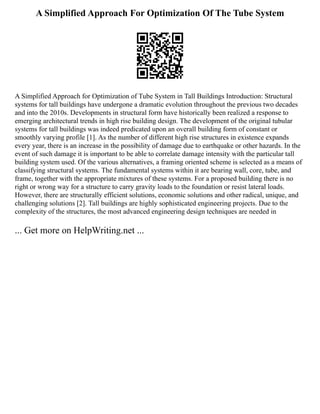 A Simplified Approach For Optimization Of The Tube System
A Simplified Approach for Optimization of Tube System in Tall Buildings Introduction: Structural
systems for tall buildings have undergone a dramatic evolution throughout the previous two decades
and into the 2010s. Developments in structural form have historically been realized a response to
emerging architectural trends in high rise building design. The development of the original tubular
systems for tall buildings was indeed predicated upon an overall building form of constant or
smoothly varying profile [1]. As the number of different high rise structures in existence expands
every year, there is an increase in the possibility of damage due to earthquake or other hazards. In the
event of such damage it is important to be able to correlate damage intensity with the particular tall
building system used. Of the various alternatives, a framing oriented scheme is selected as a means of
classifying structural systems. The fundamental systems within it are bearing wall, core, tube, and
frame, together with the appropriate mixtures of these systems. For a proposed building there is no
right or wrong way for a structure to carry gravity loads to the foundation or resist lateral loads.
However, there are structurally efficient solutions, economic solutions and other radical, unique, and
challenging solutions [2]. Tall buildings are highly sophisticated engineering projects. Due to the
complexity of the structures, the most advanced engineering design techniques are needed in
... Get more on HelpWriting.net ...
 