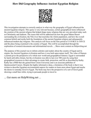 How Did Geography Influence Ancient Egyptian Religion
This investigation attempts to correctly analyze in what way the geography of Egypt influenced the
ancient Egyptian religion. This query is very relevant because, certain geographical items influenced
the creation of the ancient religion that helped shape many religions that are very prevalent today such
as Christianity and Judaism. The issues that will be addressed are how the great Sahara Desert
surrounding the civilization, the Nile river that nourishes the whole population, and how the overall
common beliefs and myths built the foundation of the ancient Egyptian religion and subsequently
influenced modern day religions. This analysis will focus on the time period of 3110 BCE to 550 CE
and the place being examined is the country of Egypt. This will be accomplished through the
exploration of research documents and informational novels. ... Show more content on Helpwriting.net
...
The purpose of this journal was to inform scholars and readers about the country of Egypt and its
origins: the Ancient Egyption civilization and how it was built upon nature itself. The value of Hansen
s journal gives the perspective of a whole new world and geographical features. Egypt is surrounded
by harsh unlivable climats, but the civilization was able to last over 500 years by using their
geographical resources to their advantage to create faith, protection, and life as described by Kathy.
Kathy has a PHD that she gained from Union University and is an associate publisher of
Quintessential Careers. Despite the highly informative ideas, a limitation of the book is that it was
written to describe Egyptian environmental aspects for readers to learn more about Egypt and maybe
the desire to someday travel to Egypt. The book may have the perspective of a sort of travel guide
showing a small bais while, trying to persuade people to travel to
... Get more on HelpWriting.net ...
 