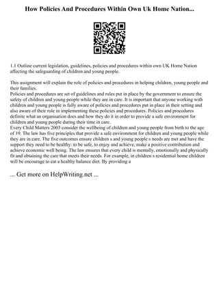 How Policies And Procedures Within Own Uk Home Nation...
1.1 Outline current legislation, guidelines, policies and procedures within own UK Home Nation
affecting the safeguarding of children and young people.
This assignment will explain the role of policies and procedures in helping children, young people and
their families.
Policies and procedures are set of guidelines and rules put in place by the government to ensure the
safety of children and young people while they are in care. It is important that anyone working with
children and young people is fully aware of policies and procedures put in place in their setting and
also aware of their role in implementing these policies and procedures. Policies and procedures
definite what an organisation does and how they do it in order to provide a safe environment for
children and young people during their time in care.
Every Child Matters 2003 consider the wellbeing of children and young people from birth to the age
of 19. The law has five principles that provide a safe environment for children and young people while
they are in care. The five outcomes ensure children s and young people s needs are met and have the
support they need to be healthy: to be safe, to enjoy and achieve, make a positive contribution and
achieve economic well being. The law ensures that every child is mentally, emotionally and physically
fit and obtaining the care that meets their needs. For example, in children s residential home children
will be encourage to eat a healthy balance diet. By providing a
... Get more on HelpWriting.net ...
 