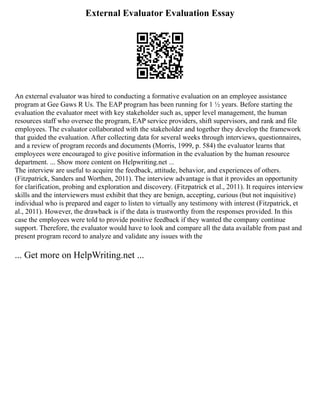 External Evaluator Evaluation Essay
An external evaluator was hired to conducting a formative evaluation on an employee assistance
program at Gee Gaws R Us. The EAP program has been running for 1 ½ years. Before starting the
evaluation the evaluator meet with key stakeholder such as, upper level management, the human
resources staff who oversee the program, EAP service providers, shift supervisors, and rank and file
employees. The evaluator collaborated with the stakeholder and together they develop the framework
that guided the evaluation. After collecting data for several weeks through interviews, questionnaires,
and a review of program records and documents (Morris, 1999, p. 584) the evaluator learns that
employees were encouraged to give positive information in the evaluation by the human resource
department. ... Show more content on Helpwriting.net ...
The interview are useful to acquire the feedback, attitude, behavior, and experiences of others.
(Fitzpatrick, Sanders and Worthen, 2011). The interview advantage is that it provides an opportunity
for clarification, probing and exploration and discovery. (Fitzpatrick et al., 2011). It requires interview
skills and the interviewers must exhibit that they are benign, accepting, curious (but not inquisitive)
individual who is prepared and eager to listen to virtually any testimony with interest (Fitzpatrick, et
al., 2011). However, the drawback is if the data is trustworthy from the responses provided. In this
case the employees were told to provide positive feedback if they wanted the company continue
support. Therefore, the evaluator would have to look and compare all the data available from past and
present program record to analyze and validate any issues with the
... Get more on HelpWriting.net ...
 