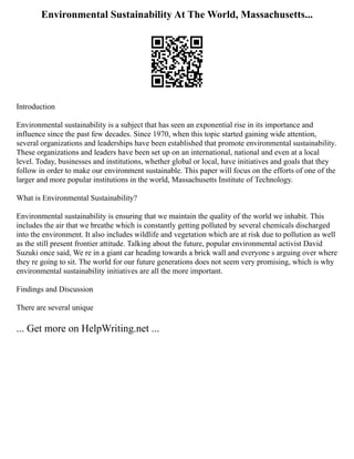 Environmental Sustainability At The World, Massachusetts...
Introduction
Environmental sustainability is a subject that has seen an exponential rise in its importance and
influence since the past few decades. Since 1970, when this topic started gaining wide attention,
several organizations and leaderships have been established that promote environmental sustainability.
These organizations and leaders have been set up on an international, national and even at a local
level. Today, businesses and institutions, whether global or local, have initiatives and goals that they
follow in order to make our environment sustainable. This paper will focus on the efforts of one of the
larger and more popular institutions in the world, Massachusetts Institute of Technology.
What is Environmental Sustainability?
Environmental sustainability is ensuring that we maintain the quality of the world we inhabit. This
includes the air that we breathe which is constantly getting polluted by several chemicals discharged
into the environment. It also includes wildlife and vegetation which are at risk due to pollution as well
as the still present frontier attitude. Talking about the future, popular environmental activist David
Suzuki once said, We re in a giant car heading towards a brick wall and everyone s arguing over where
they re going to sit. The world for our future generations does not seem very promising, which is why
environmental sustainability initiatives are all the more important.
Findings and Discussion
There are several unique
... Get more on HelpWriting.net ...
 