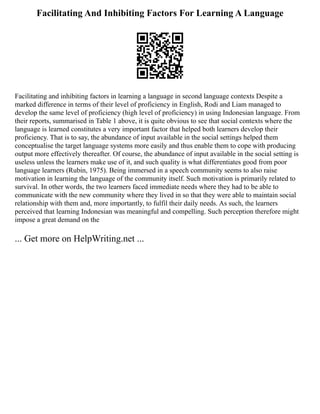 Facilitating And Inhibiting Factors For Learning A Language
Facilitating and inhibiting factors in learning a language in second language contexts Despite a
marked difference in terms of their level of proficiency in English, Rodi and Liam managed to
develop the same level of proficiency (high level of proficiency) in using Indonesian language. From
their reports, summarised in Table 1 above, it is quite obvious to see that social contexts where the
language is learned constitutes a very important factor that helped both learners develop their
proficiency. That is to say, the abundance of input available in the social settings helped them
conceptualise the target language systems more easily and thus enable them to cope with producing
output more effectively thereafter. Of course, the abundance of input available in the social setting is
useless unless the learners make use of it, and such quality is what differentiates good from poor
language learners (Rubin, 1975). Being immersed in a speech community seems to also raise
motivation in learning the language of the community itself. Such motivation is primarily related to
survival. In other words, the two learners faced immediate needs where they had to be able to
communicate with the new community where they lived in so that they were able to maintain social
relationship with them and, more importantly, to fulfil their daily needs. As such, the learners
perceived that learning Indonesian was meaningful and compelling. Such perception therefore might
impose a great demand on the
... Get more on HelpWriting.net ...
 