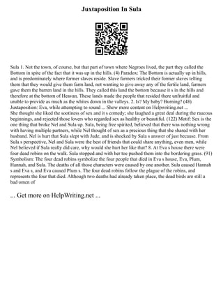 Juxtaposition In Sula
Sula 1. Not the town, of course, but that part of town where Negroes lived, the part they called the
Bottom in spite of the fact that it was up in the hills. (4) Paradox: The Bottom is actually up in hills,
and is predominately where former slaves reside. Slave farmers tricked their former slaves telling
them that they would give them farm land, not wanting to give away any of the fertile land, farmers
gave them the barren land in the hills. They called this land the bottom because it s in the hills and
therefore at the bottom of Heavan. These lands made the people that resided there unfruitful and
unable to provide as much as the whites down in the valleys. 2. Is? My baby? Burning? (48)
Juxtaposition: Eva, while attempting to sound ... Show more content on Helpwriting.net ...
She thought she liked the sootiness of sex and it s comedy; she laughed a great deal during the raucous
beginnings, and rejected those lovers who regarded sex as healthy or beautiful. (122) Motif: Sex is the
one thing that broke Nel and Sula up. Sula, being free spirited, believed that there was nothing wrong
with having multiple partners, while Nel thought of sex as a precious thing that she shared with her
husband. Nel is hurt that Sula slept with Jude, and is shocked by Sula s answer of just because. From
Sula s perspective, Nel and Sula were the best of friends that could share anything, even men, while
Nel believed if Sula really did care, why would she hurt her like that? 8. At Eva s house there were
four dead robins on the walk. Sula stopped and with her toe pushed them into the bordering grass. (91)
Symbolism: The four dead robins symbolize the four people that died in Eva s house, Eva, Plum,
Hannah, and Sula. The deaths of all those characters were caused by one another. Sula caused Hannah
s and Eva s, and Eva caused Plum s. The four dead robins follow the plague of the robins, and
represents the four that died. Although two deaths had already taken place, the dead birds are still a
bad omen of
... Get more on HelpWriting.net ...
 