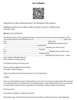 Sea Syllabus
MINISTRY OF EDUCATION REPUBLIC OF TRINIDAD AND TOBAGO
PRIMARY SCHOOL SYLLABUS AGRICULTURAL SCIENCE CURRICULUM
[*October 2001]
TABLE OF CONTENTS
Introduction Goals of The Agricultural Science Curriculum for Primary Schools Summary of The
Curriculum Infant Year One Profile Term II ...................................................................... Infant Year
One ................................................................................................ Infant Year
Two................................................................................................ Standard One Profile Term II
.............................................................................. Standard One
................................................................................................... Standard Two Profile Term
II................................................................................ Standard
Two.................................................................................................... Standard Three Profile Term
II................................................................................ Standard Three
.................................................................................................. Standard Four Profile Term ... Show
more content on Helpwriting.net ...
Soil conditions for plant growth
Soil fertility Potting soil Nursery soil
Potting media Seedbeds Primary tillage
Secondary Tillage Drainage
Types of soil Physical/ chemical properties of soil. Experiments
CROPS
Parts of a plant Indentify plants in Simple Parts used as the environment recoding food. Plants around
us. of plant growth Uses of plants Parts of the plant Types of crops Ornamentals/ Food crops Animals
Livestock farms Types/ pet/care Aquaculture of small/large. Animal enemies of the farmer
Selecting seeds
Germinating seedlings. Conditions of growth
Harvesting crops. Post Woody and soft stem harvest plants. practices Economic crops Integrated
 