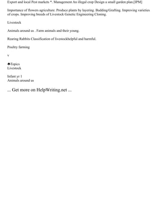 Export and local Pest markets *. Management An illegal crop Design a small garden plan.[IPM]
Importance of flowers agriculture. Produce plants by layering. Budding/Grafting. Improving varieties
of crops. Improving breeds of Livestock Genetic Engineering Cloning.
Livestock
Animals around us . Farm animals and their young.
Rearing Rabbits Classification of livestockhelpful and harmful.
Poultry farming
v
Topics
Livestock
Infant yr 1
Animals around us
... Get more on HelpWriting.net ...
 
