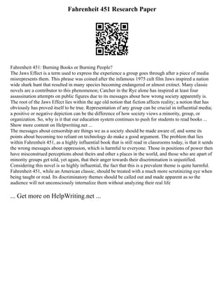 Fahrenheit 451 Research Paper
Fahrenheit 451: Burning Books or Burning People?
The Jaws Effect is a term used to express the experience a group goes through after a piece of media
misrepresents them. This phrase was coined after the infamous 1975 cult film Jaws inspired a nation
wide shark hunt that resulted in many species becoming endangered or almost extinct. Many classic
novels are a contributor to this phenomenon; Catcher in the Rye alone has inspired at least four
assassination attempts on public figures due to its messages about how wrong society apparently is.
The root of the Jaws Effect lies within the age old notion that fiction affects reality; a notion that has
obviously has proved itself to be true. Representation of any group can be crucial in influential media;
a positive or negative depiction can be the difference of how society views a minority, group, or
organization. So, why is it that our education system continues to push for students to read books ...
Show more content on Helpwriting.net ...
The messages about censorship are things we as a society should be made aware of, and some its
points about becoming too reliant on technology do make a good argument. The problem that lies
within Fahrenheit 451, as a highly influential book that is still read in classrooms today, is that it sends
the wrong messages about oppression, which is harmful to everyone. Those in positions of power then
have misconstrued perceptions about theirs and other s places in the world, and those who are apart of
minority groups get told, yet again, that their anger towards their discrimination is unjustified.
Considering this novel is so highly influential, the fact that this is a prevalent theme is quite harmful.
Fahrenheit 451, while an American classic, should be treated with a much more scrutinizing eye when
being taught or read. Its discriminatory themes should be called out and made apparent as so the
audience will not unconsciously internalize them without analyzing their real life
... Get more on HelpWriting.net ...
 