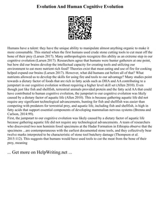 Evolution And Human Cognitive Evolution
Humans have a talent: they have the unique ability to manipulate almost anything organic to make it
more consumable. This started when the first humans used crude stone cutting tools to cut meat off the
bone of their prey (Larsen 2017). Many anthropologists recognize this ability as an extreme step in our
cognitive evolution (Larsen 2017). Researchers agree that humans were hunter gatherers at one point,
but how did our brains develop the intellectual capacity for creating tools and utilizing our
environment to eat more nutrient rich food? Theories exist that meat eating and use of fire for cooking
helped expand our brains (Larsen 2017). However, what did humans eat before all of that? What
nutrients allowed us to develop the skills for using fire and tools to our advantage? Many studies point
towards a dietary factor of foods that are rich in fatty acids such as DHA and AA contributing to a
jumpstart in our cognitive evolution without requiring a higher level skill set (Allen 2010). Even
though just like fish and shellfish, terrestrial animals provided protein and the fatty acid AA that could
have contributed to human cognitive evolution, the jumpstart to our cognitive evolution was likely
caused by a dietary factor of aquatic life (Allen 2010). This is because gathering aquatic life did not
require any significant technological advancements, hunting for fish and shellfish was easier than
competing with predators for terrestrial prey, and aquatic life, including fish and shellfish, is high in
fatty acids that support essential components of developing mammalian nervous systems (Brenna and
Carlson, 2014:99).
First, the jumpstart to our cognitive evolution was likely caused by a dietary factor of aquatic life
because gathering aquatic life did not require any technological advancements. A team of researchers
who discovered two non hominin fossil specimens at the Hadar Formation in Ethiopia observe that the
specimens ...are contemporaneous with the earliest documented stone tools, and they collectively bear
twelve marks interpreted to be characteristic of stone tool butchery damage (Thompson et al.
2015:112). This suggests that humans would have used tools to cut the meat from the bone of their
prey, meaning
... Get more on HelpWriting.net ...
 