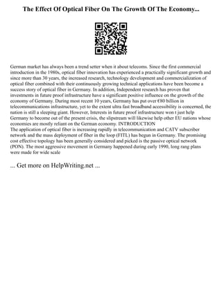 The Effect Of Optical Fiber On The Growth Of The Economy...
German market has always been a trend setter when it about telecoms. Since the first commercial
introduction in the 1980s, optical fiber innovation has experienced a practically significant growth and
since more than 30 years, the increased research, technology development and commercialization of
optical fiber combined with their continuously growing technical applications have been become a
success story of optical fiber in Germany. In addition, Independent research has proven that
investments in future proof infrastructure have a significant positive influence on the growth of the
economy of Germany. During most recent 10 years, Germany has put over €80 billion in
telecommunications infrastructure, yet to the extent ultra fast broadband accessibility is concerned, the
nation is still a sleeping giant. However, Interests in future proof infrastructure won t just help
Germany to become out of the present crisis, the slipstream will likewise help other EU nations whose
economies are mostly reliant on the German economy. INTRODUCTION
The application of optical fiber is increasing rapidly in telecommunication and CATV subscriber
network and the mass deployment of fiber in the loop (FITL) has begun in Germany. The promising
cost effective topology has been generally considered and picked is the passive optical network
(PON). The most aggressive movement in Germany happened during early 1990, long rang plans
were made for wide scale
... Get more on HelpWriting.net ...
 