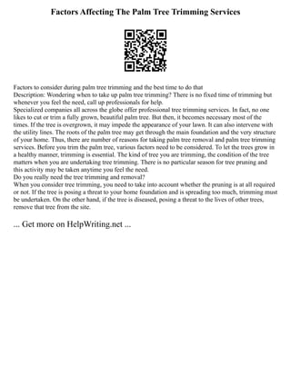 Factors Affecting The Palm Tree Trimming Services
Factors to consider during palm tree trimming and the best time to do that
Description: Wondering when to take up palm tree trimming? There is no fixed time of trimming but
whenever you feel the need, call up professionals for help.
Specialized companies all across the globe offer professional tree trimming services. In fact, no one
likes to cut or trim a fully grown, beautiful palm tree. But then, it becomes necessary most of the
times. If the tree is overgrown, it may impede the appearance of your lawn. It can also intervene with
the utility lines. The roots of the palm tree may get through the main foundation and the very structure
of your home. Thus, there are number of reasons for taking palm tree removal and palm tree trimming
services. Before you trim the palm tree, various factors need to be considered. To let the trees grow in
a healthy manner, trimming is essential. The kind of tree you are trimming, the condition of the tree
matters when you are undertaking tree trimming. There is no particular season for tree pruning and
this activity may be taken anytime you feel the need.
Do you really need the tree trimming and removal?
When you consider tree trimming, you need to take into account whether the pruning is at all required
or not. If the tree is posing a threat to your home foundation and is spreading too much, trimming must
be undertaken. On the other hand, if the tree is diseased, posing a threat to the lives of other trees,
remove that tree from the site.
... Get more on HelpWriting.net ...
 
