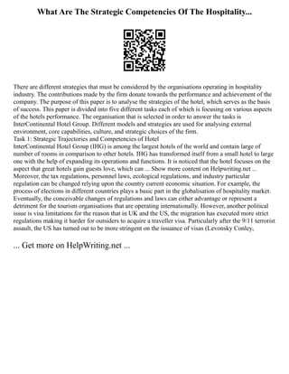 What Are The Strategic Competencies Of The Hospitality...
There are different strategies that must be considered by the organisations operating in hospitality
industry. The contributions made by the firm donate towards the performance and achievement of the
company. The purpose of this paper is to analyse the strategies of the hotel, which serves as the basis
of success. This paper is divided into five different tasks each of which is focusing on various aspects
of the hotels performance. The organisation that is selected in order to answer the tasks is
InterContinental Hotel Group. Different models and strategies are used for analysing external
environment, core capabilities, culture, and strategic choices of the firm.
Task 1: Strategic Trajectories and Competencies of Hotel
InterContinental Hotel Group (IHG) is among the largest hotels of the world and contain large of
number of rooms in comparison to other hotels. IHG has transformed itself from a small hotel to large
one with the help of expanding its operations and functions. It is noticed that the hotel focuses on the
aspect that great hotels gain guests love, which can ... Show more content on Helpwriting.net ...
Moreover, the tax regulations, personnel laws, ecological regulations, and industry particular
regulation can be changed relying upon the country current economic situation. For example, the
process of elections in different countries plays a basic part in the globalisation of hospitality market.
Eventually, the conceivable changes of regulations and laws can either advantage or represent a
detriment for the tourism organisations that are operating internationally. However, another political
issue is visa limitations for the reason that in UK and the US, the migration has executed more strict
regulations making it harder for outsiders to acquire a traveller visa. Particularly after the 9/11 terrorist
assault, the US has turned out to be more stringent on the issuance of visas (Levonsky Conley,
... Get more on HelpWriting.net ...
 