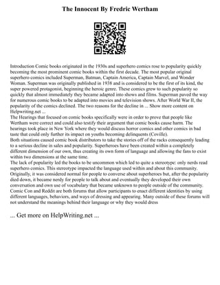 The Innocent By Fredric Wertham
Introduction Comic books originated in the 1930s and superhero comics rose to popularity quickly
becoming the most prominent comic books within the first decade. The most popular original
superhero comics included Superman, Batman, Captain America, Captain Marvel, and Wonder
Woman. Superman was originally published in 1938 and is considered to be the first of its kind, the
super powered protagonist, beginning the heroic genre. These comics grew to such popularity so
quickly that almost immediately they became adapted into shows and films. Superman paved the way
for numerous comic books to be adapted into movies and television shows. After World War II, the
popularity of the comics declined. The two reasons for the decline in ... Show more content on
Helpwriting.net ...
The Hearings that focused on comic books specifically were in order to prove that people like
Wertham were correct and could also testify their argument that comic books cause harm. The
hearings took place in New York where they would discuss horror comics and other comics in bad
taste that could only further its impact on youths becoming delinquents (Coville).
Both situations caused comic book distributors to take the stories off of the racks consequently leading
to a serious decline in sales and popularity. Superheroes have been created within a completely
different dimension of our own, thus creating its own form of language and allowing the fans to exist
within two dimensions at the same time.
The lack of popularity led the books to be uncommon which led to quite a stereotype: only nerds read
superhero comics. This stereotype impacted the language used within and about this community.
Originally, it was considered normal for people to converse about superheroes but, after the popularity
died down, it became nerdy for people to talk about and eventually they developed their own
conversation and own use of vocabulary that became unknown to people outside of the community.
Comic Con and Reddit are both forums that allow participants to enact different identities by using
different languages, behaviors, and ways of dressing and appearing. Many outside of these forums will
not understand the meanings behind their language or why they would dress
... Get more on HelpWriting.net ...
 
